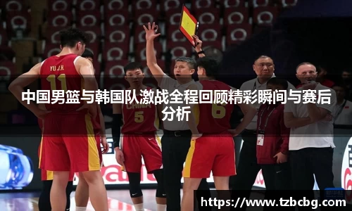 中国男篮与韩国队激战全程回顾精彩瞬间与赛后分析